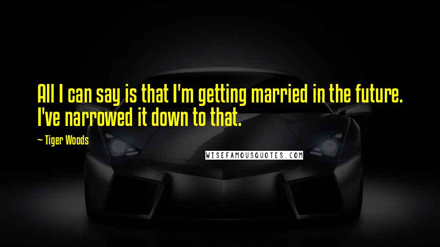 Tiger Woods Quotes: All I can say is that I'm getting married in the future. I've narrowed it down to that.