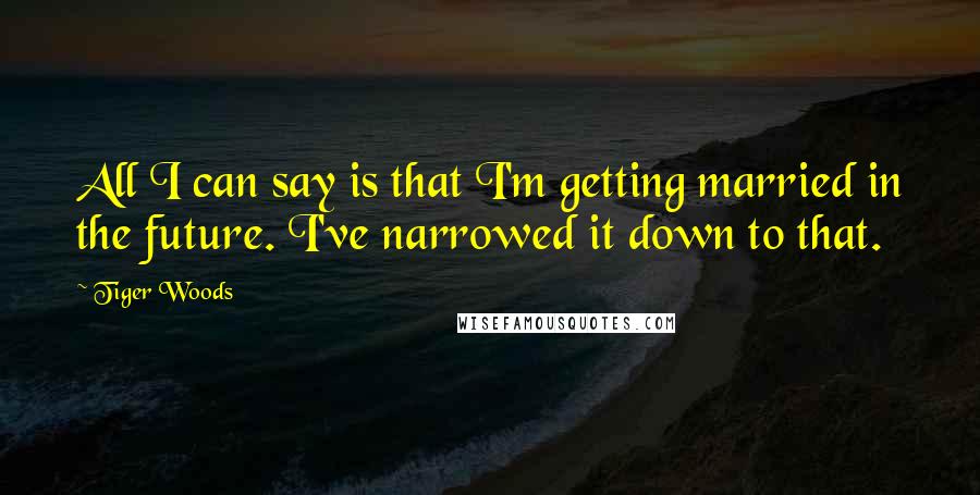 Tiger Woods Quotes: All I can say is that I'm getting married in the future. I've narrowed it down to that.