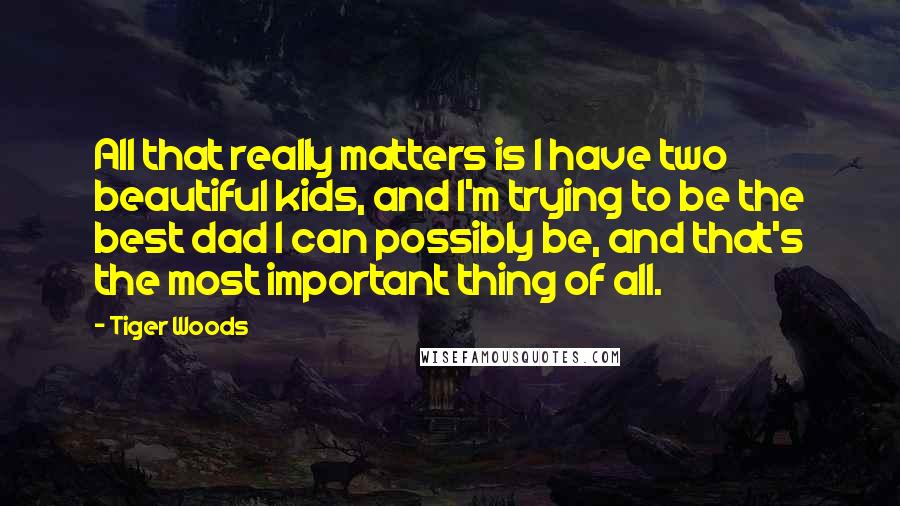 Tiger Woods Quotes: All that really matters is I have two beautiful kids, and I'm trying to be the best dad I can possibly be, and that's the most important thing of all.