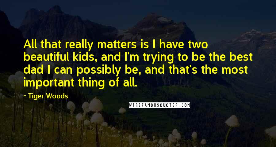 Tiger Woods Quotes: All that really matters is I have two beautiful kids, and I'm trying to be the best dad I can possibly be, and that's the most important thing of all.