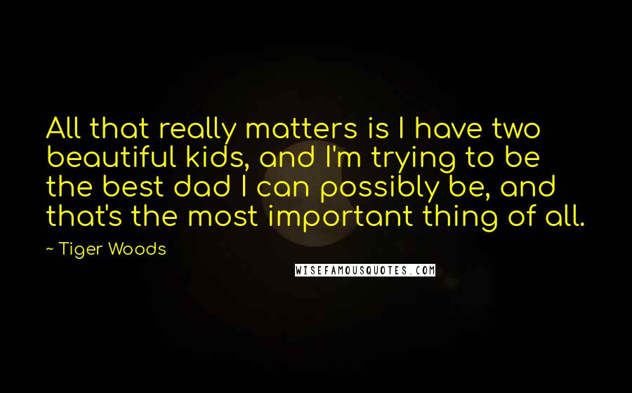 Tiger Woods Quotes: All that really matters is I have two beautiful kids, and I'm trying to be the best dad I can possibly be, and that's the most important thing of all.