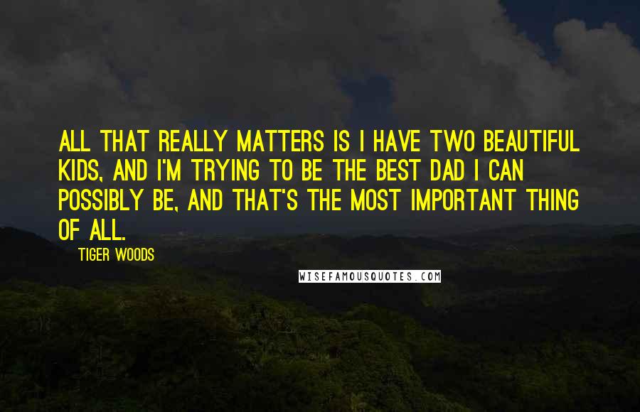 Tiger Woods Quotes: All that really matters is I have two beautiful kids, and I'm trying to be the best dad I can possibly be, and that's the most important thing of all.