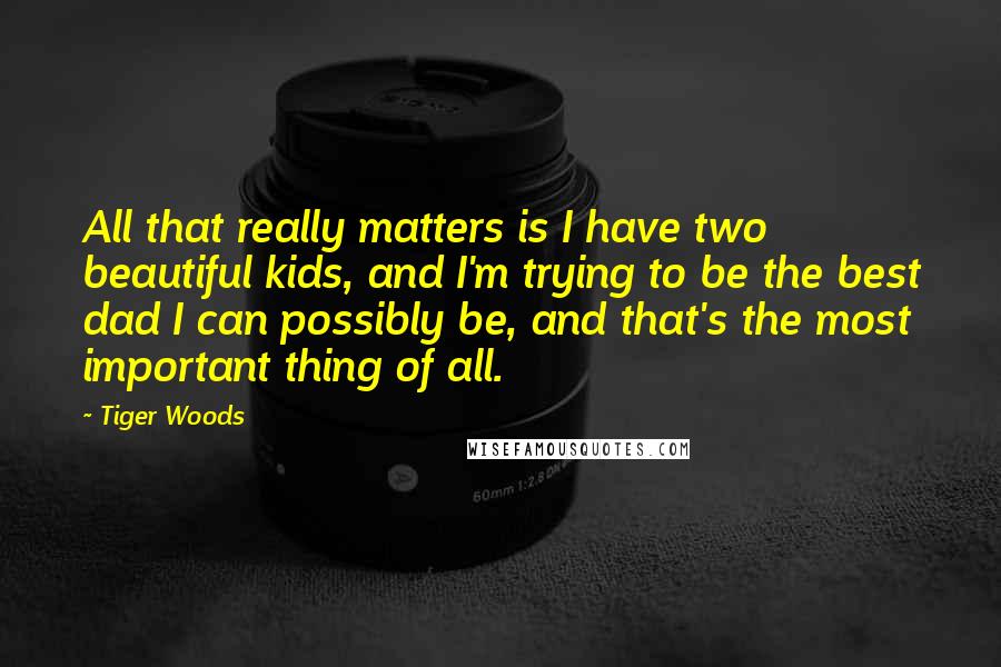 Tiger Woods Quotes: All that really matters is I have two beautiful kids, and I'm trying to be the best dad I can possibly be, and that's the most important thing of all.