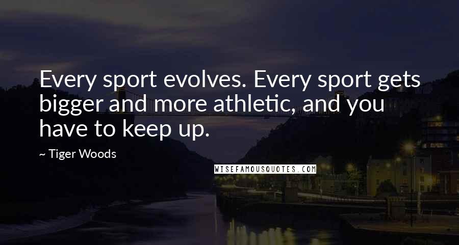 Tiger Woods Quotes: Every sport evolves. Every sport gets bigger and more athletic, and you have to keep up.