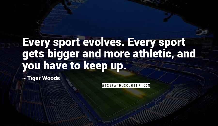 Tiger Woods Quotes: Every sport evolves. Every sport gets bigger and more athletic, and you have to keep up.