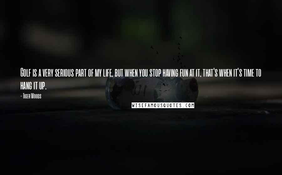 Tiger Woods Quotes: Golf is a very serious part of my life, but when you stop having fun at it, that's when it's time to hang it up.