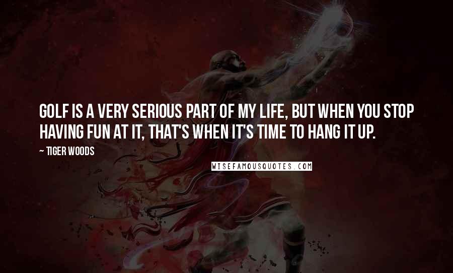 Tiger Woods Quotes: Golf is a very serious part of my life, but when you stop having fun at it, that's when it's time to hang it up.