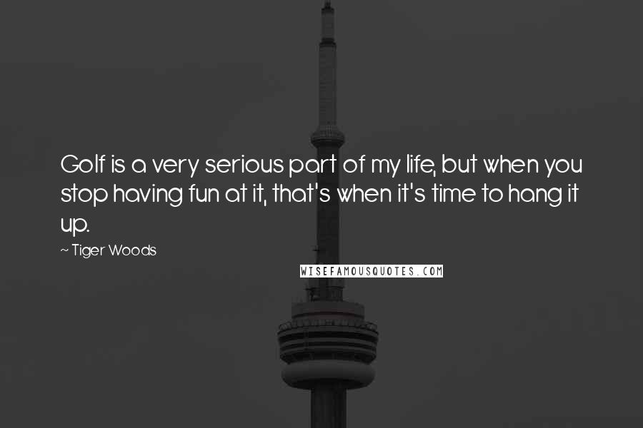 Tiger Woods Quotes: Golf is a very serious part of my life, but when you stop having fun at it, that's when it's time to hang it up.