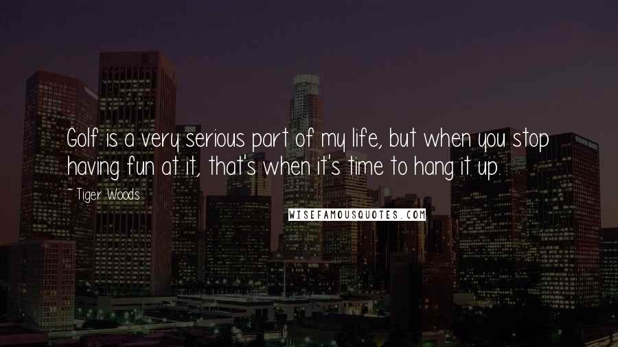 Tiger Woods Quotes: Golf is a very serious part of my life, but when you stop having fun at it, that's when it's time to hang it up.