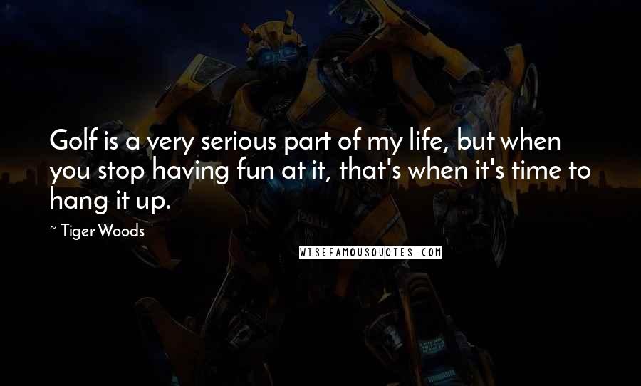 Tiger Woods Quotes: Golf is a very serious part of my life, but when you stop having fun at it, that's when it's time to hang it up.