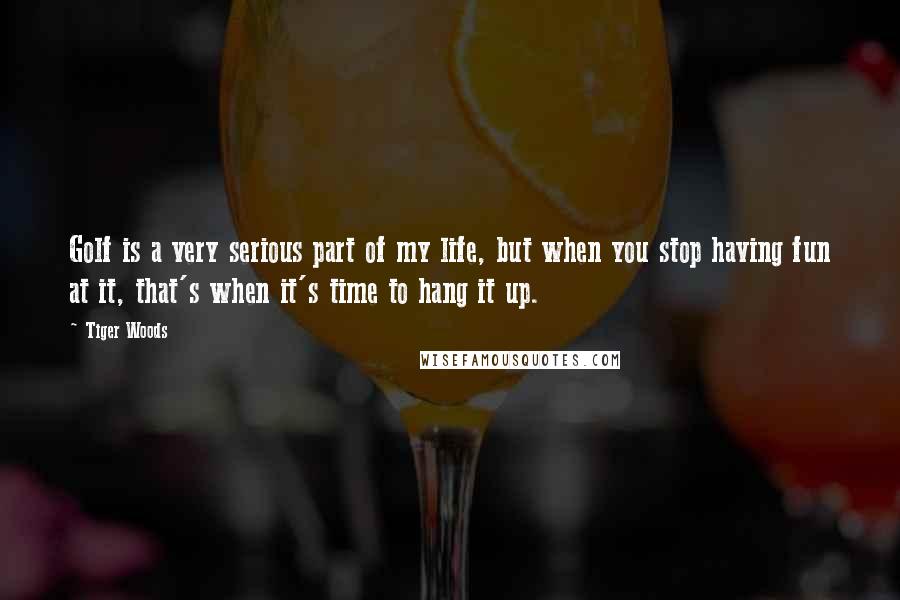 Tiger Woods Quotes: Golf is a very serious part of my life, but when you stop having fun at it, that's when it's time to hang it up.