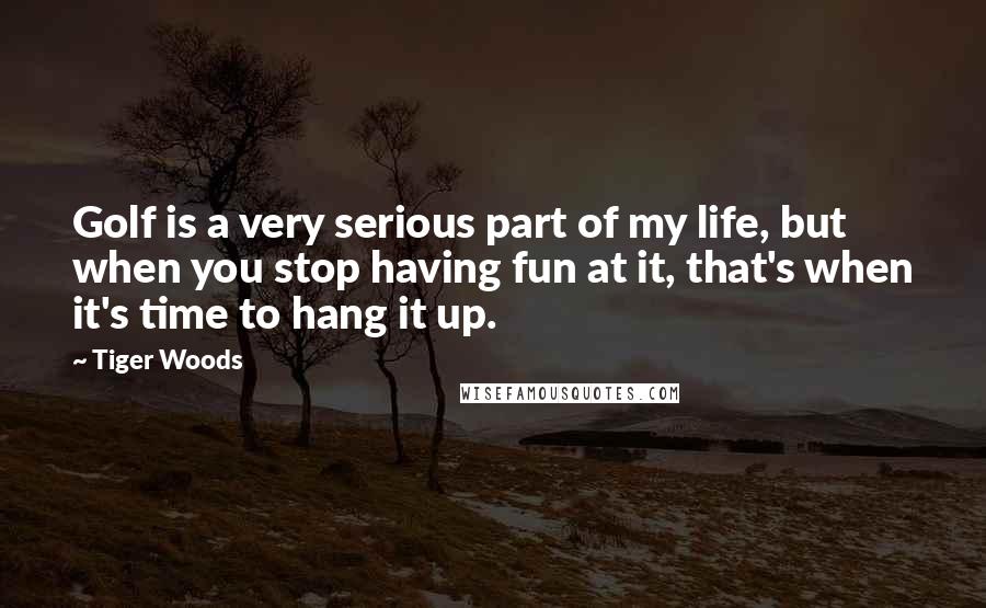 Tiger Woods Quotes: Golf is a very serious part of my life, but when you stop having fun at it, that's when it's time to hang it up.