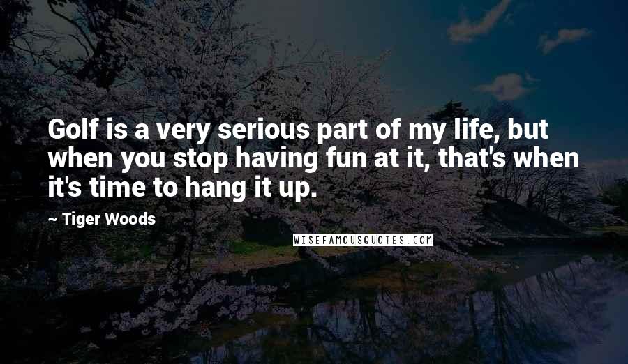 Tiger Woods Quotes: Golf is a very serious part of my life, but when you stop having fun at it, that's when it's time to hang it up.