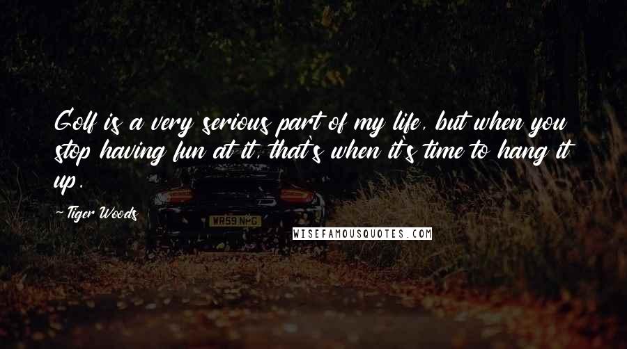 Tiger Woods Quotes: Golf is a very serious part of my life, but when you stop having fun at it, that's when it's time to hang it up.