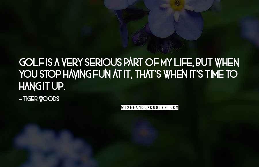 Tiger Woods Quotes: Golf is a very serious part of my life, but when you stop having fun at it, that's when it's time to hang it up.