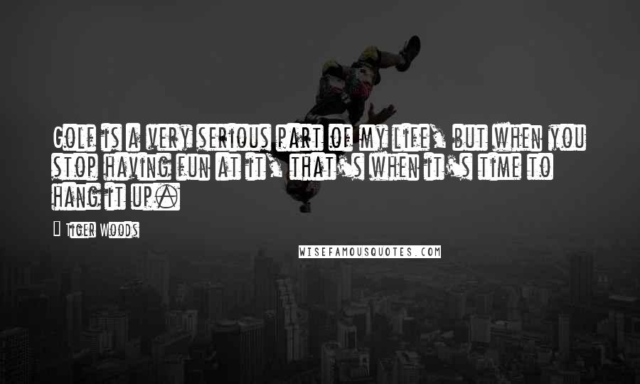 Tiger Woods Quotes: Golf is a very serious part of my life, but when you stop having fun at it, that's when it's time to hang it up.