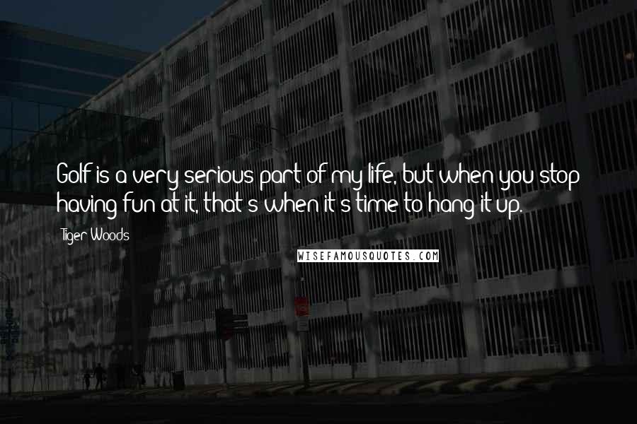 Tiger Woods Quotes: Golf is a very serious part of my life, but when you stop having fun at it, that's when it's time to hang it up.