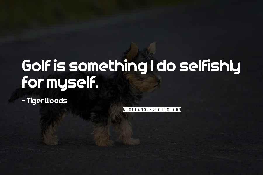 Tiger Woods Quotes: Golf is something I do selfishly for myself.