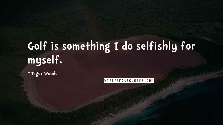 Tiger Woods Quotes: Golf is something I do selfishly for myself.