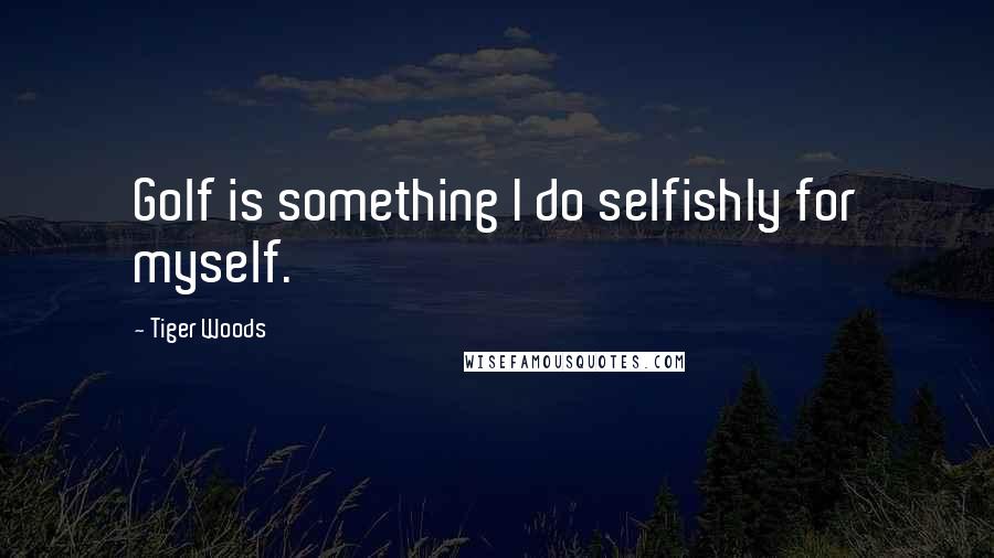 Tiger Woods Quotes: Golf is something I do selfishly for myself.