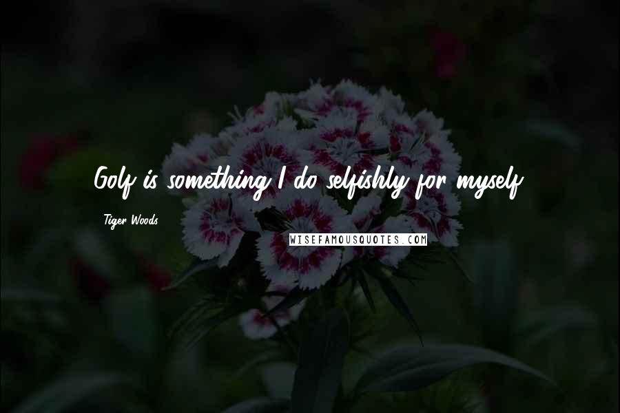 Tiger Woods Quotes: Golf is something I do selfishly for myself.