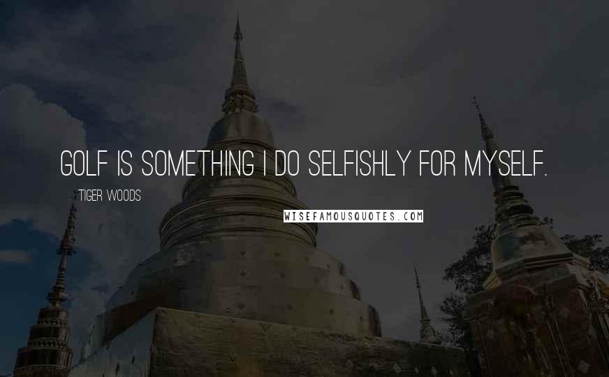 Tiger Woods Quotes: Golf is something I do selfishly for myself.