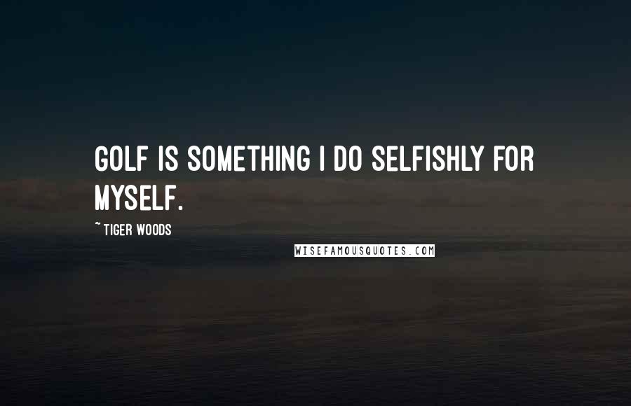 Tiger Woods Quotes: Golf is something I do selfishly for myself.