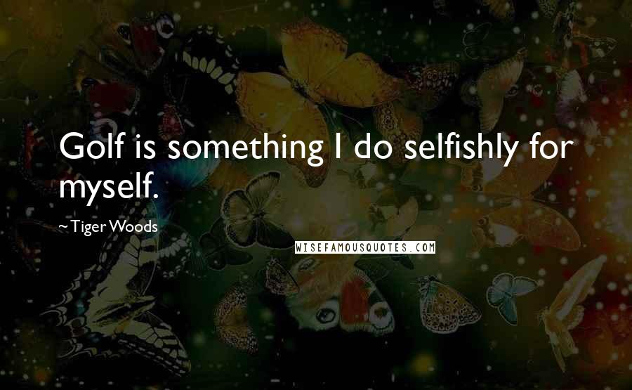 Tiger Woods Quotes: Golf is something I do selfishly for myself.