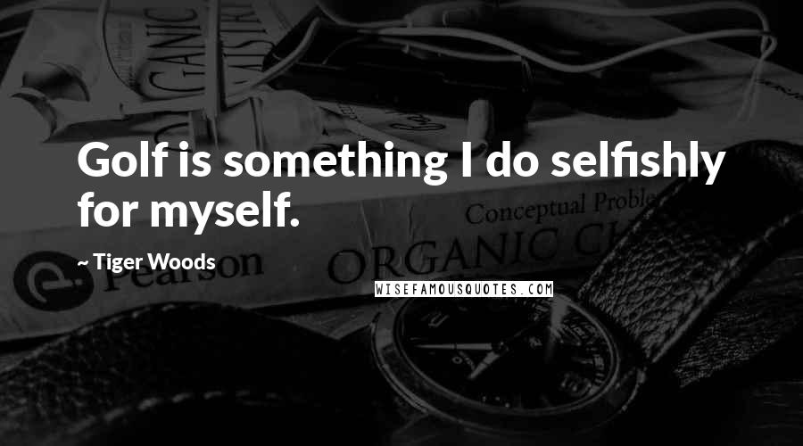 Tiger Woods Quotes: Golf is something I do selfishly for myself.