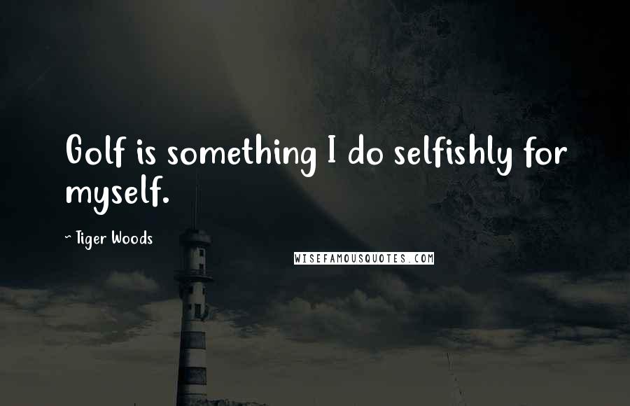 Tiger Woods Quotes: Golf is something I do selfishly for myself.