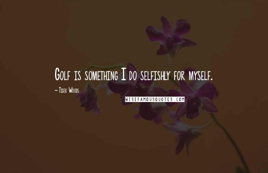 Tiger Woods Quotes: Golf is something I do selfishly for myself.