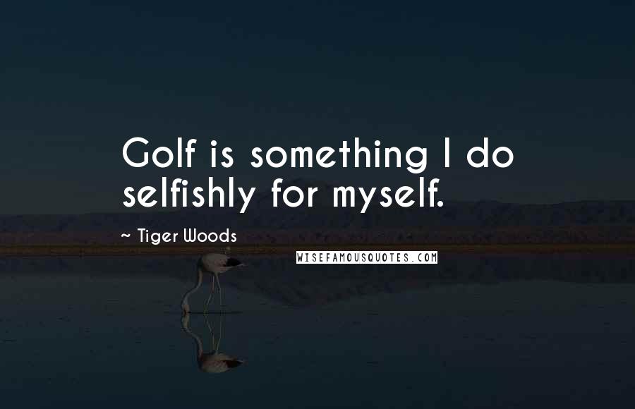 Tiger Woods Quotes: Golf is something I do selfishly for myself.