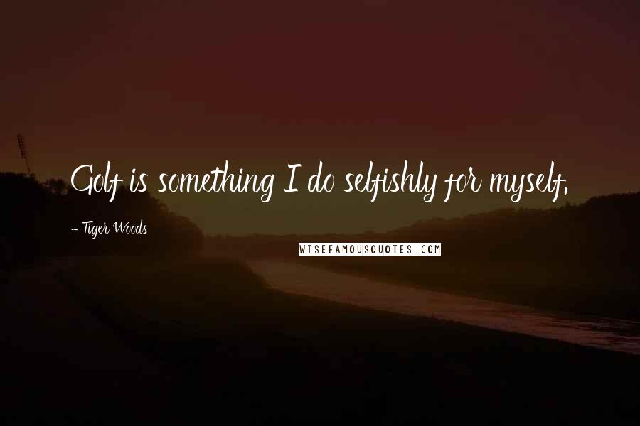 Tiger Woods Quotes: Golf is something I do selfishly for myself.