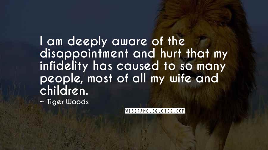 Tiger Woods Quotes: I am deeply aware of the disappointment and hurt that my infidelity has caused to so many people, most of all my wife and children.