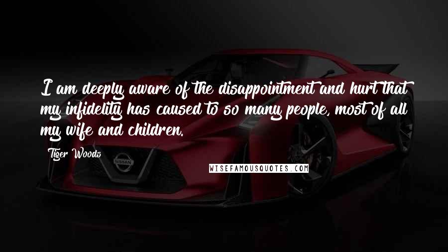 Tiger Woods Quotes: I am deeply aware of the disappointment and hurt that my infidelity has caused to so many people, most of all my wife and children.