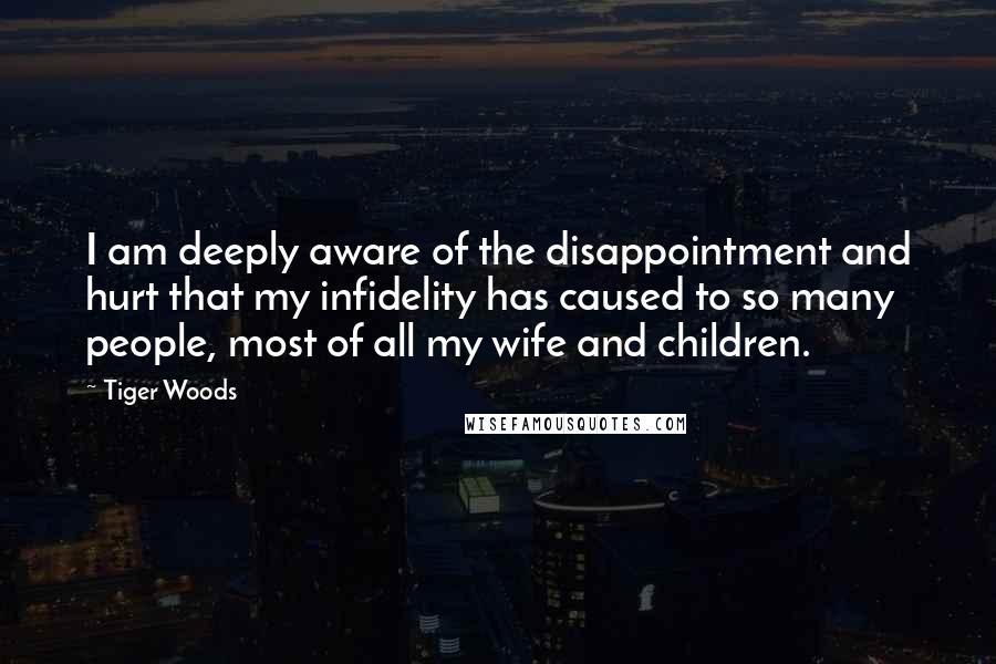 Tiger Woods Quotes: I am deeply aware of the disappointment and hurt that my infidelity has caused to so many people, most of all my wife and children.
