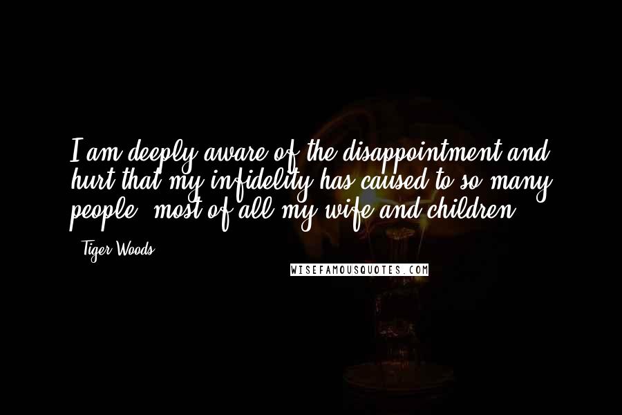 Tiger Woods Quotes: I am deeply aware of the disappointment and hurt that my infidelity has caused to so many people, most of all my wife and children.