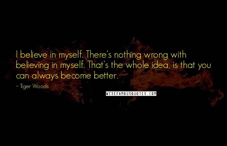 Tiger Woods Quotes: I believe in myself. There's nothing wrong with believing in myself. That's the whole idea, is that you can always become better.