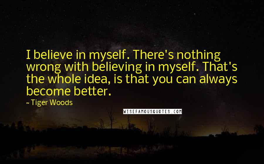 Tiger Woods Quotes: I believe in myself. There's nothing wrong with believing in myself. That's the whole idea, is that you can always become better.