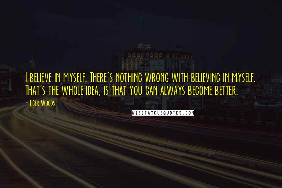 Tiger Woods Quotes: I believe in myself. There's nothing wrong with believing in myself. That's the whole idea, is that you can always become better.