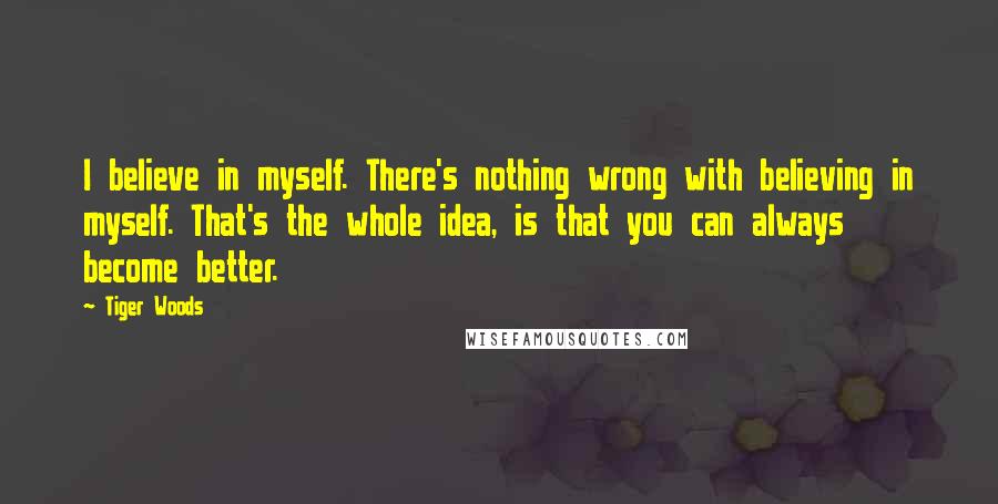 Tiger Woods Quotes: I believe in myself. There's nothing wrong with believing in myself. That's the whole idea, is that you can always become better.