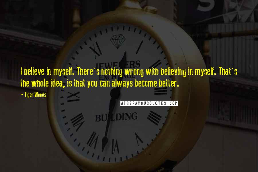 Tiger Woods Quotes: I believe in myself. There's nothing wrong with believing in myself. That's the whole idea, is that you can always become better.