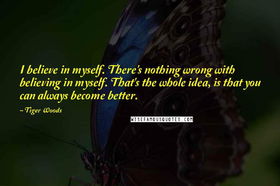 Tiger Woods Quotes: I believe in myself. There's nothing wrong with believing in myself. That's the whole idea, is that you can always become better.