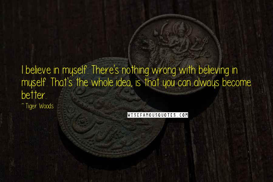 Tiger Woods Quotes: I believe in myself. There's nothing wrong with believing in myself. That's the whole idea, is that you can always become better.