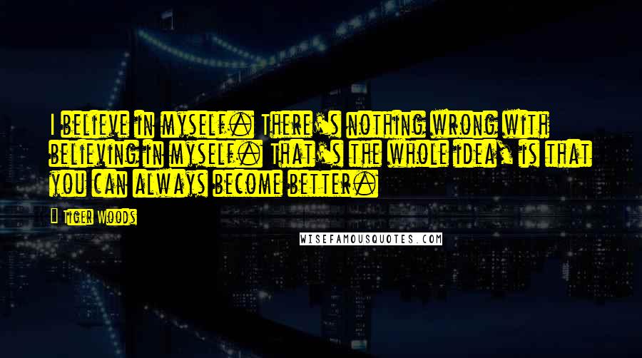 Tiger Woods Quotes: I believe in myself. There's nothing wrong with believing in myself. That's the whole idea, is that you can always become better.