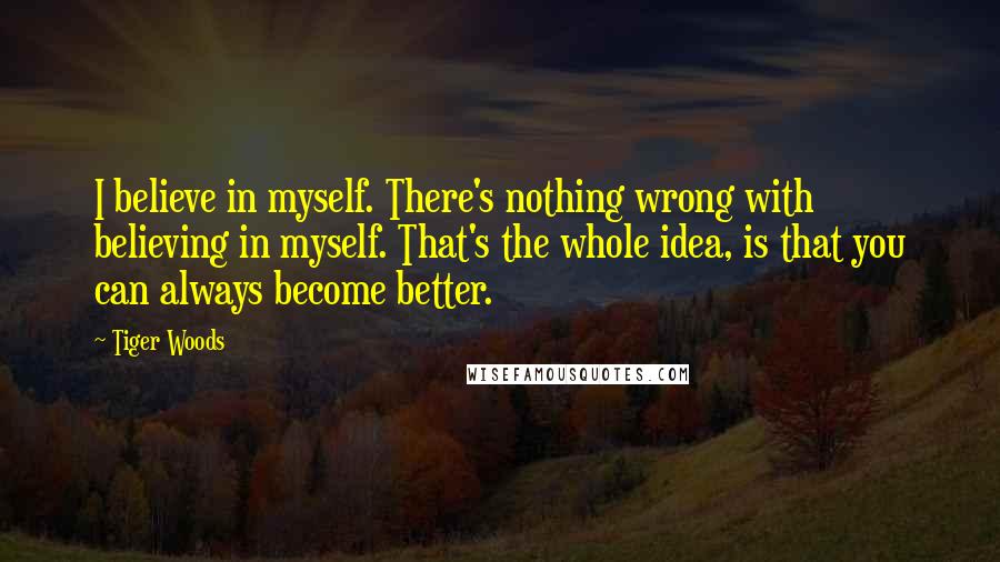 Tiger Woods Quotes: I believe in myself. There's nothing wrong with believing in myself. That's the whole idea, is that you can always become better.