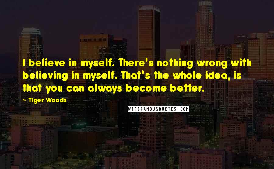 Tiger Woods Quotes: I believe in myself. There's nothing wrong with believing in myself. That's the whole idea, is that you can always become better.