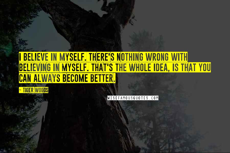 Tiger Woods Quotes: I believe in myself. There's nothing wrong with believing in myself. That's the whole idea, is that you can always become better.