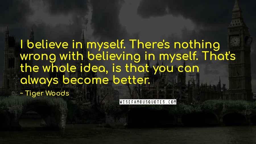 Tiger Woods Quotes: I believe in myself. There's nothing wrong with believing in myself. That's the whole idea, is that you can always become better.