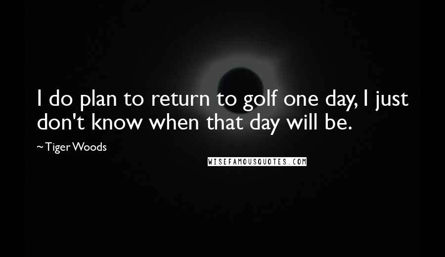 Tiger Woods Quotes: I do plan to return to golf one day, I just don't know when that day will be.